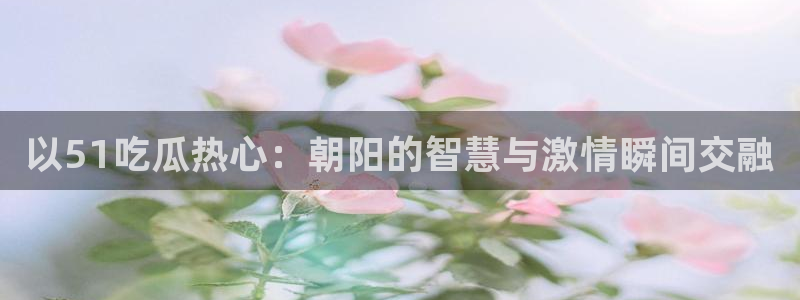 吃瓜网 今日吃瓜 热门大瓜:以51吃瓜热心:朝阳的智慧与激情瞬间交融