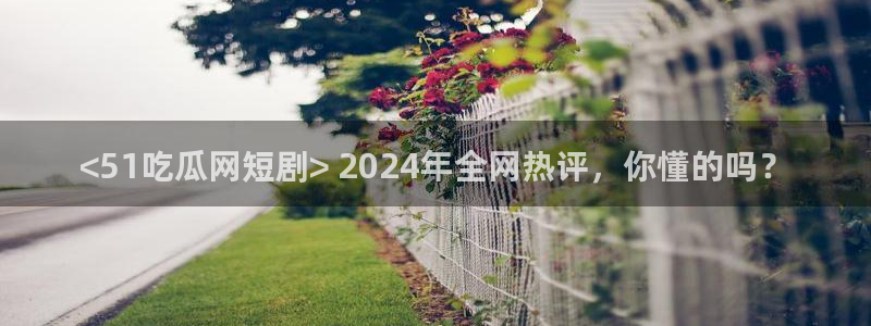 51吃瓜最新官网是多少:<51吃瓜网短剧> 2024年全网热评,你懂的吗?